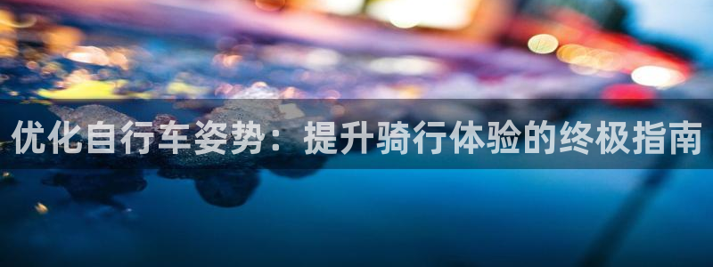 尊龙凯时中国官网|优化自行车姿势:提升骑行体验的终极指南(图1) 尊龙凯时中国官网