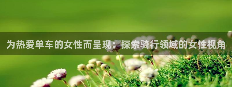尊龙凯时人生就是搏!官网|为热爱单车的女性而呈现:探索骑行领域的女性视角(图1) 尊龙凯时人生就是搏!官网