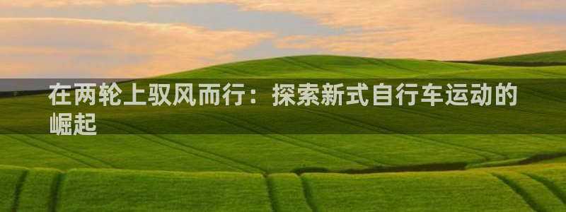 尊龙凯时平台|在两轮上驭风而行:探索新式自行车运动的
崛起(图1) 尊龙凯时平台